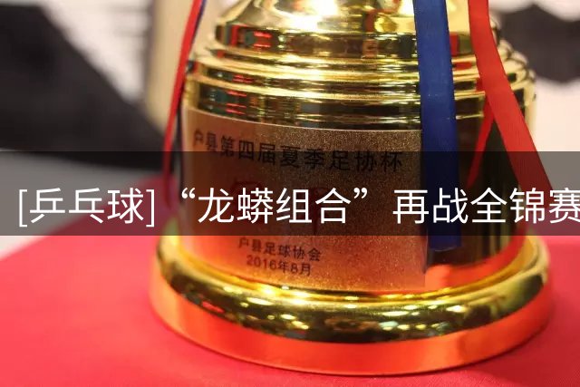 [乒乓球]“龙蟒组合”再战全锦赛场 首场迎来开门红